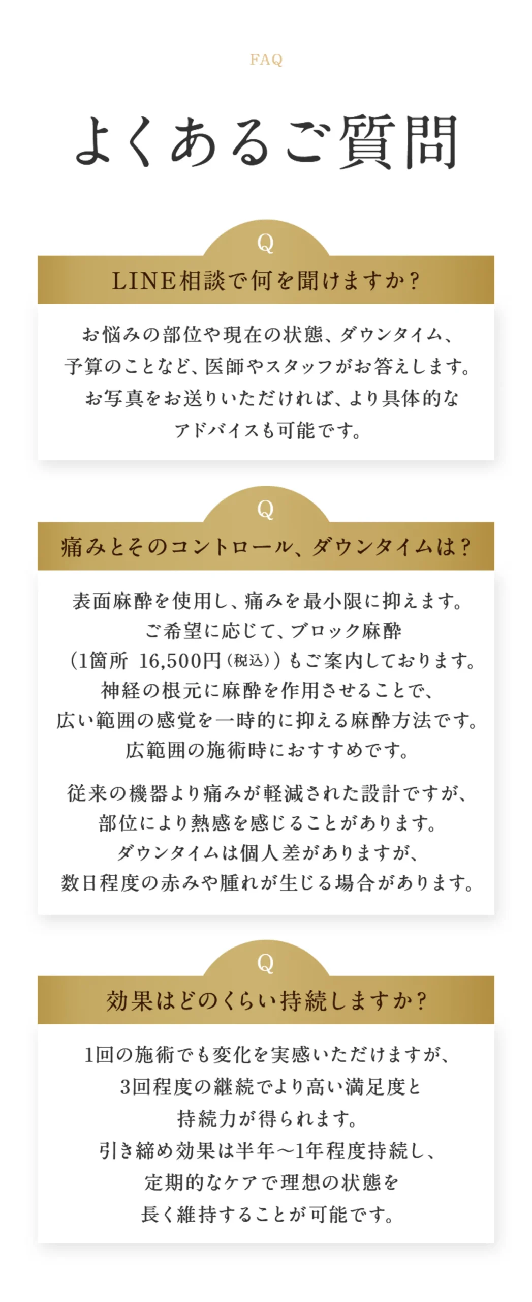 よくあるご質問。「LINE相談で何を聞けますか？お悩みの部位や現在の状態、ダウンタイム、予算のことなど、医師やスタッフがお答えします。お写真をお送りいただければ、より具体的なアドバイスも可能です。」「痛みとそのコントロール、ダウンタイムは？表面麻酔を使用し、痛みを最小限に抑えます。 ご希望に応じて、ブロック麻酔 （1箇所 16,500円（税込））もご案内しております。神経の根元に麻酔を作用させることで、広い範囲の感覚を一時的に抑える麻酔方法です。広範囲の施術時におすすめです。従来の機器より痛みが軽減された設計ですが、部位により熱感を感じることがあります。ダウンタイムは個人差がありますが、数日程度の赤みや腫れが生じる場合があります。」「効果はどのくらい持続しますか？1回の施術でも変化を実感いただけますが、3回程度の継続でより高い満足度と持続力が得られます。引き締め効果は半年〜1年程度持続し、定期的なケアで理想の状態を長く維持することが可能です。」