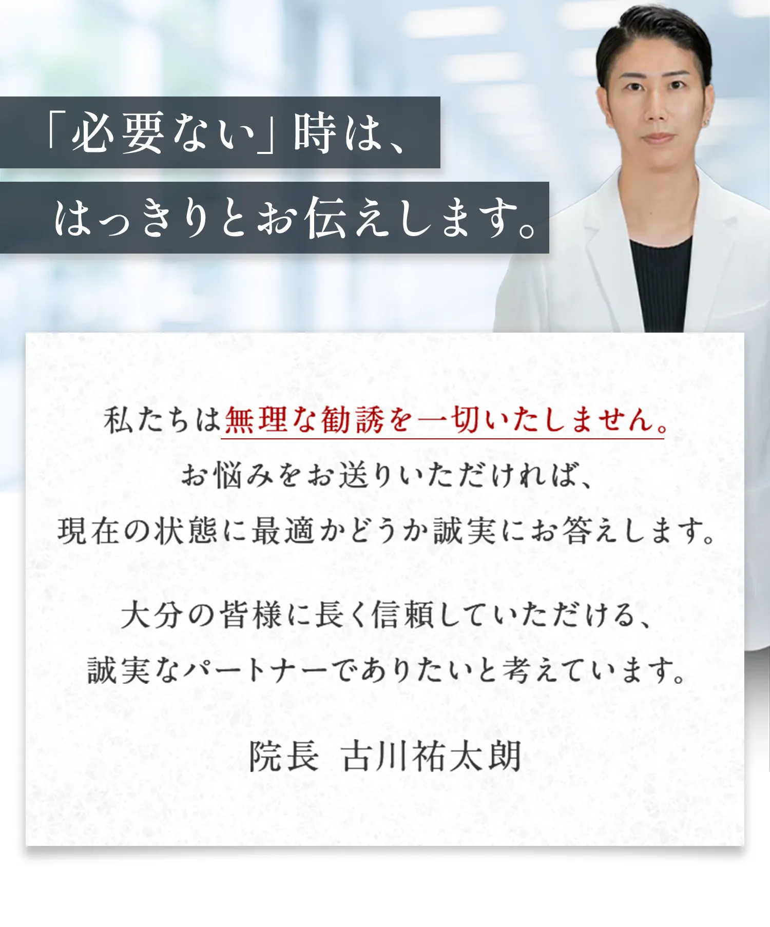 「必要ない」時は、はっきりとお伝えします。私たちは無理な勧誘を一切いたしません。 お悩みをお送りいただければ、 現在の状態に最適かどうか誠実にお答えします。大分の皆様に長く信頼していただける、 誠実なパートナーでありたいと考えています。院長 古川祐太朗