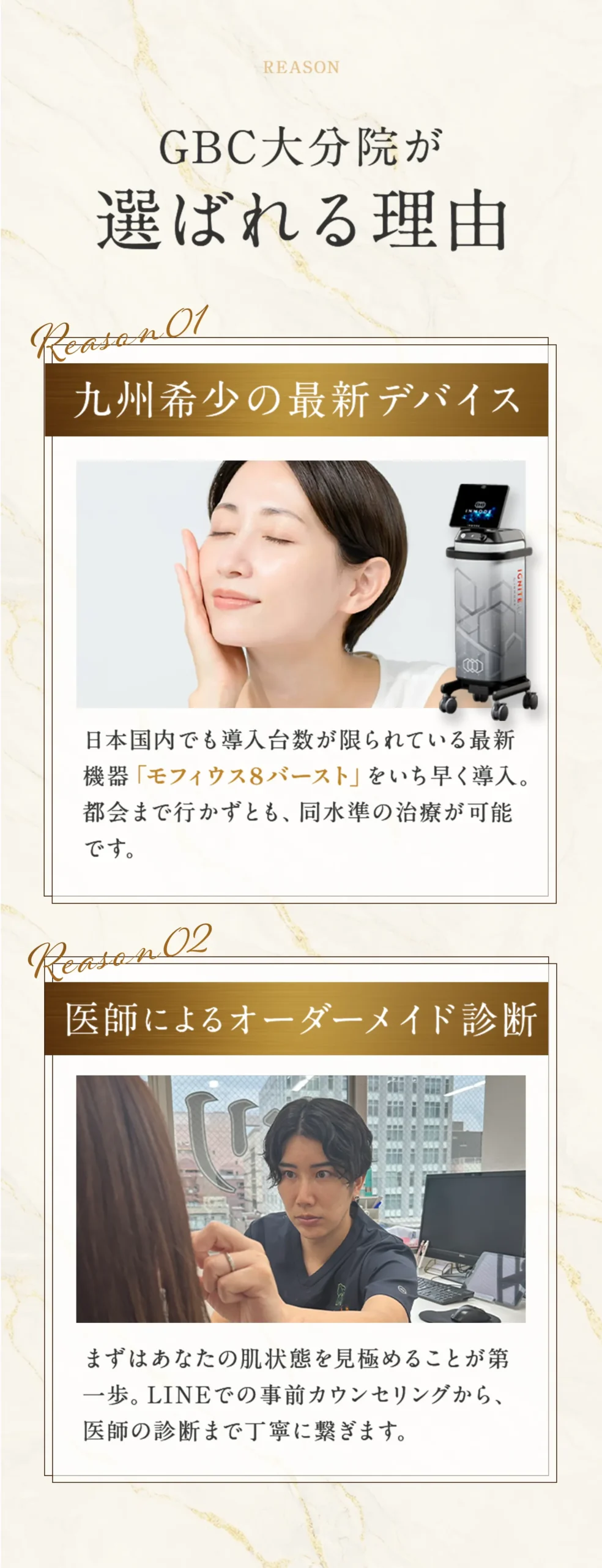 GBC大分院が選ばれる理由。理由1：九州希少の最新デバイス。日本国内でも導入台数が限られている最新 機器「モフィウス8バースト」をいち早く導入。 都会まで行かずとも、同水準の治療が可能。 理由2：医師によるオーダーメイド診断。まずはあなたの肌状態を見極めることが第 一歩。LINEでの事前カウンセリングから、 医師の診断まで丁寧に繋ぎます。